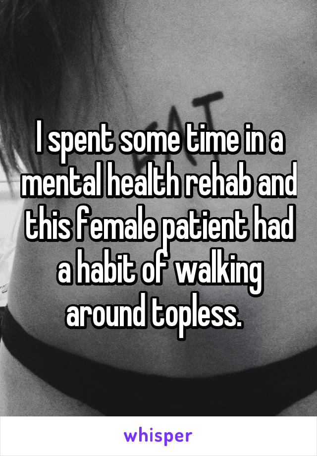 I spent some time in a mental health rehab and this female patient had a habit of walking around topless.  