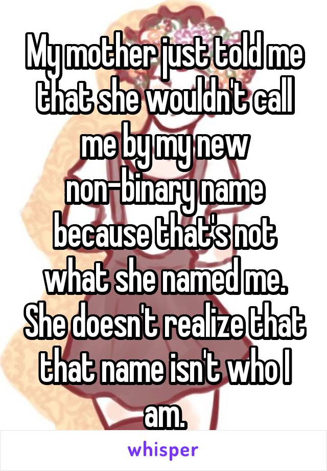 My mother just told me that she wouldn't call me by my new non-binary name because that's not what she named me. She doesn't realize that that name isn't who I am.