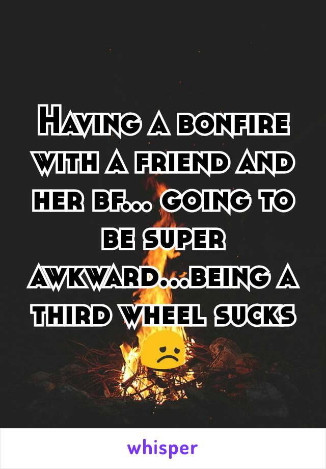 Having a bonfire with a friend and her bf... going to be super awkward...being a third wheel sucks 😞