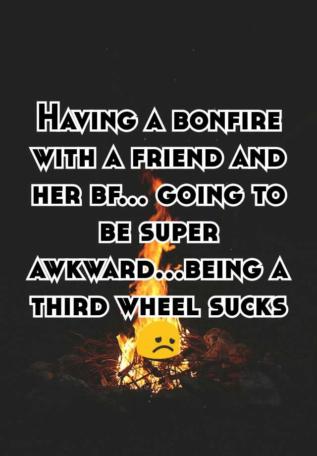 Having a bonfire with a friend and her bf... going to be super awkward...being a third wheel sucks 😞