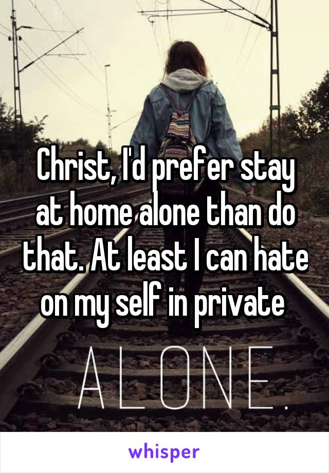 Christ, I'd prefer stay at home alone than do that. At least I can hate on my self in private 