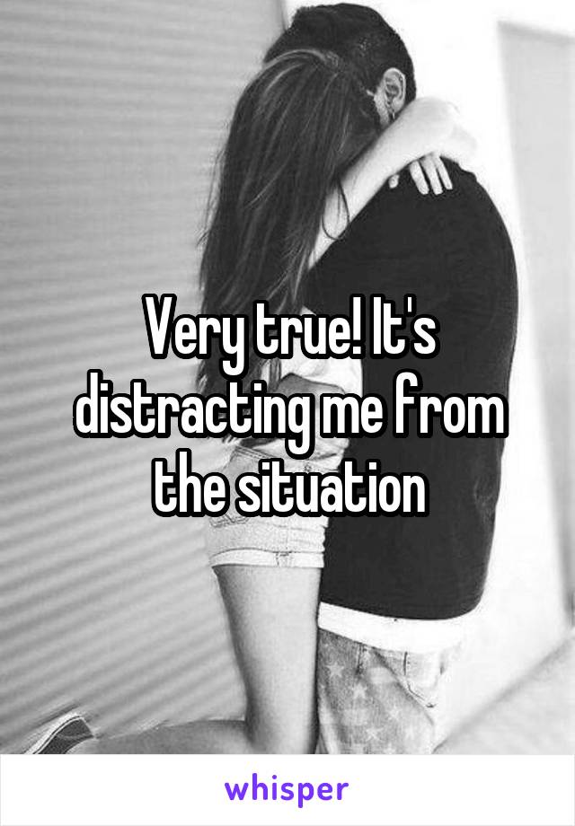 Very true! It's distracting me from the situation