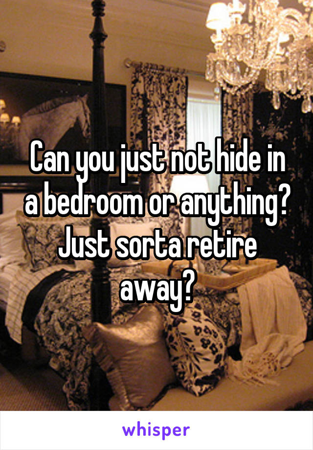 Can you just not hide in a bedroom or anything? Just sorta retire away?