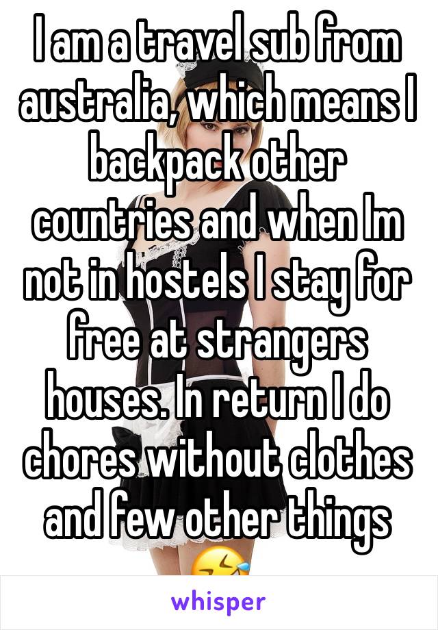 I am a travel sub from australia, which means I backpack other countries and when Im not in hostels I stay for free at strangers houses. In return I do chores without clothes and few other things 🤣 