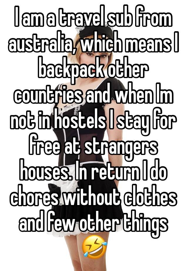 I am a travel sub from australia, which means I backpack other countries and when Im not in hostels I stay for free at strangers houses. In return I do chores without clothes and few other things 🤣 