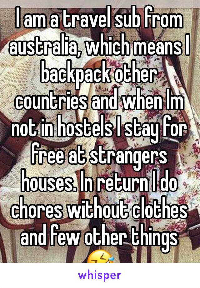 I am a travel sub from australia, which means I backpack other countries and when Im not in hostels I stay for free at strangers houses. In return I do chores without clothes and few other things 🤣