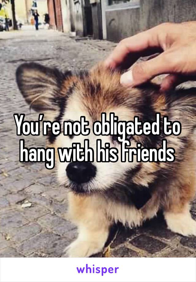 You’re not obligated to hang with his friends