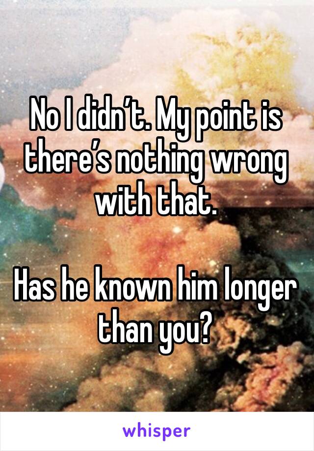 No I didn’t. My point is there’s nothing wrong with that. 

Has he known him longer than you? 