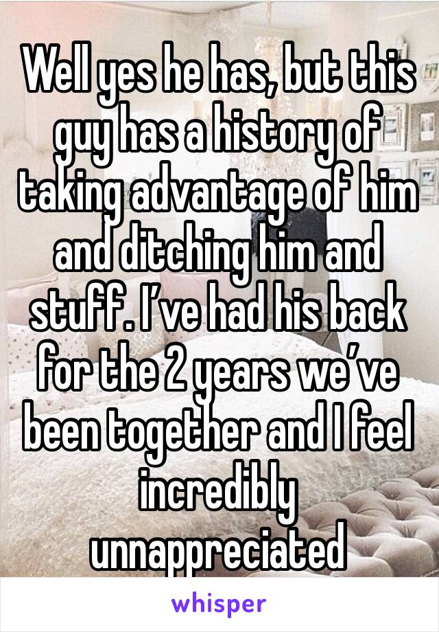 Well yes he has, but this guy has a history of taking advantage of him and ditching him and stuff. I’ve had his back for the 2 years we’ve been together and I feel incredibly unnappreciated