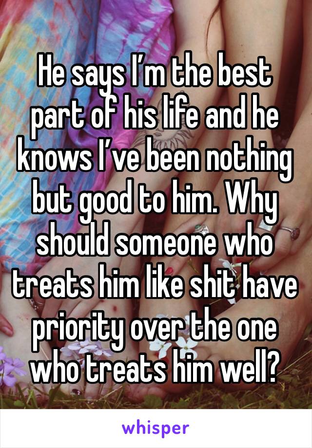 He says I’m the best part of his life and he knows I’ve been nothing but good to him. Why should someone who treats him like shit have priority over the one who treats him well?