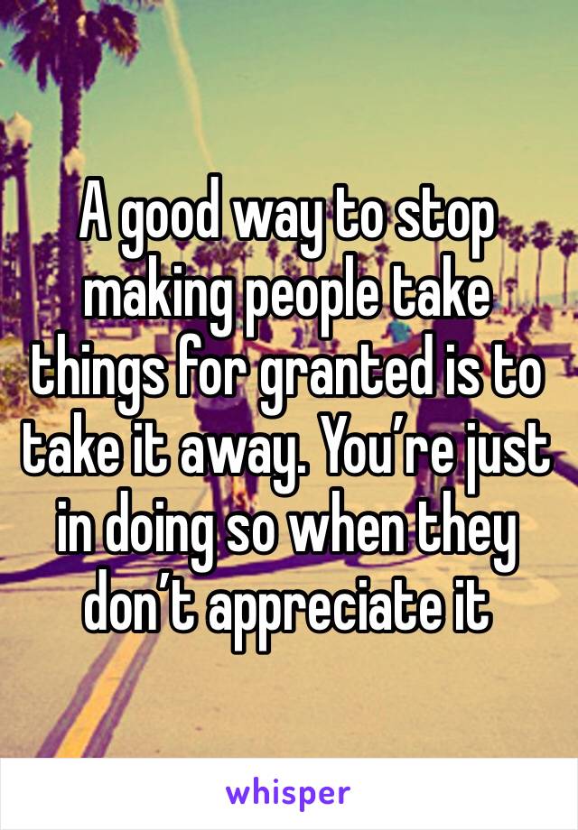 A good way to stop making people take things for granted is to take it away. You’re just in doing so when they don’t appreciate it