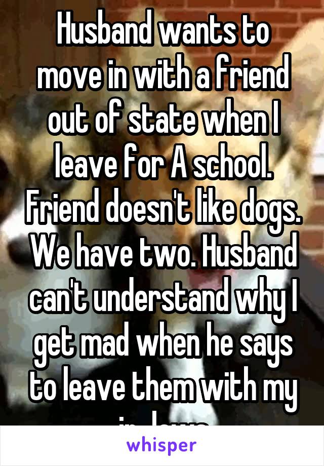 Husband wants to move in with a friend out of state when I leave for A school. Friend doesn't like dogs. We have two. Husband can't understand why I get mad when he says to leave them with my in-laws