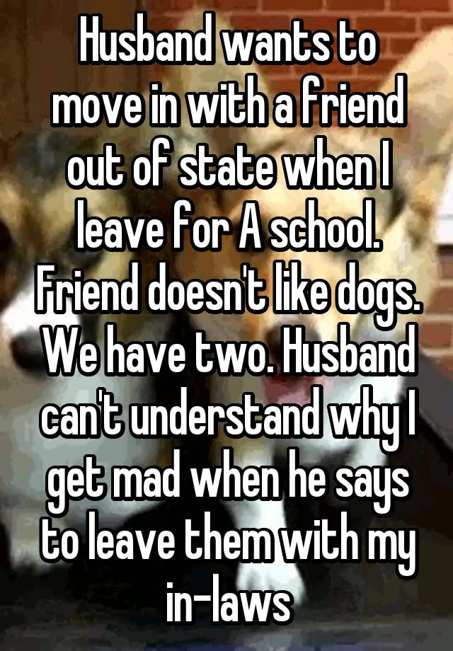 Husband wants to move in with a friend out of state when I leave for A school. Friend doesn't like dogs. We have two. Husband can't understand why I get mad when he says to leave them with my in-laws