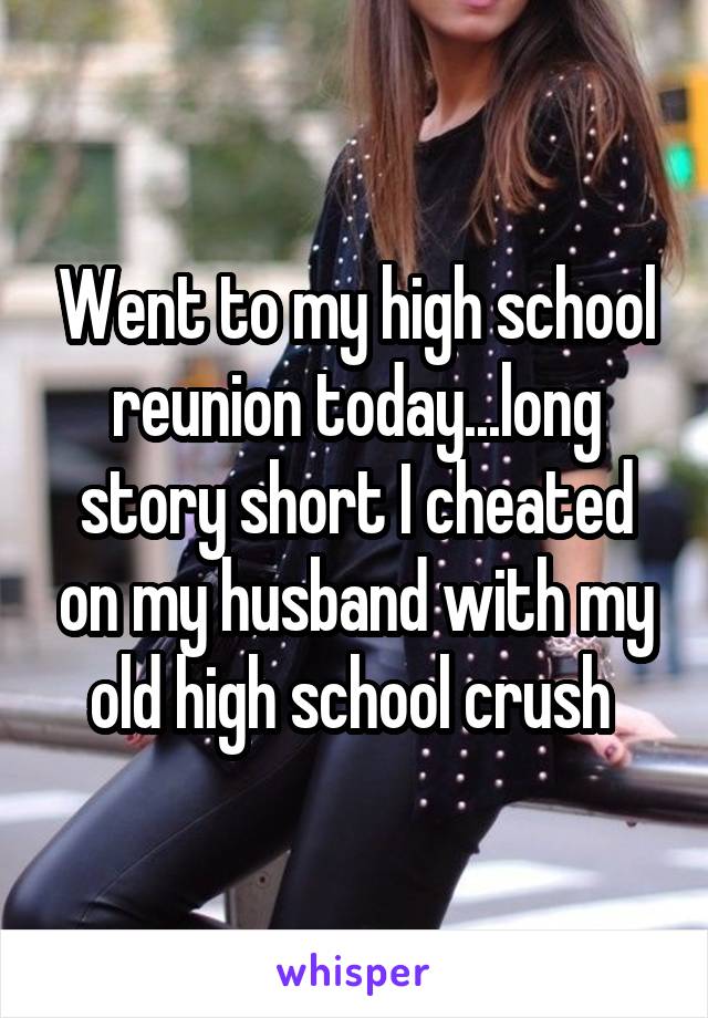 Went to my high school reunion today...long story short I cheated on my husband with my old high school crush 