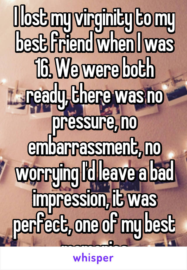 I lost my virginity to my best friend when I was 16. We were both ready, there was no pressure, no embarrassment, no worrying I'd leave a bad impression, it was perfect, one of my best memories