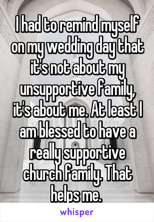 I had to remind myself on my wedding day that it's not about my unsupportive family, it's about me. At least I am blessed to have a really supportive church family. That helps me. 