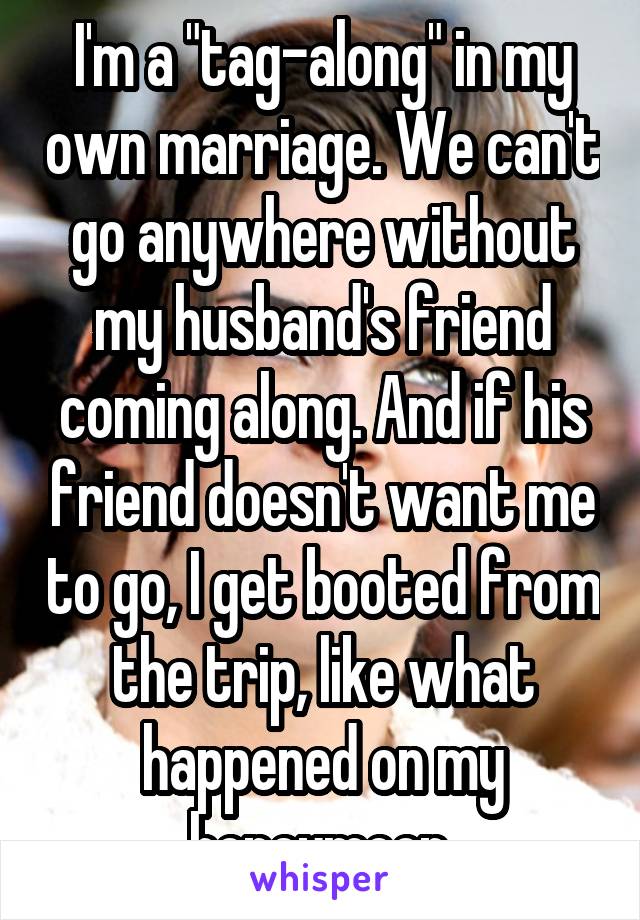 I'm a "tag-along" in my own marriage. We can't go anywhere without my husband's friend coming along. And if his friend doesn't want me to go, I get booted from the trip, like what happened on my honeymoon.