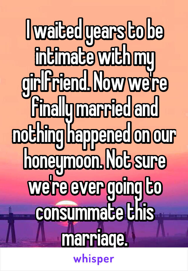 I waited years to be intimate with my girlfriend. Now we're finally married and nothing happened on our honeymoon. Not sure we're ever going to consummate this marriage.