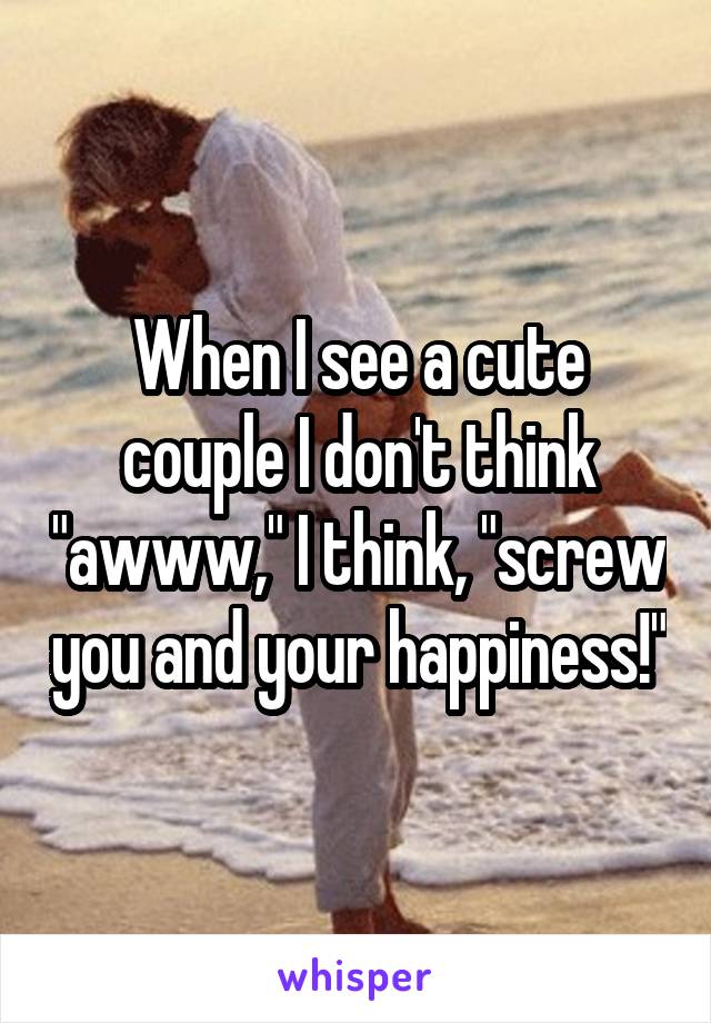 When I see a cute couple I don't think "awww," I think, "screw you and your happiness!"