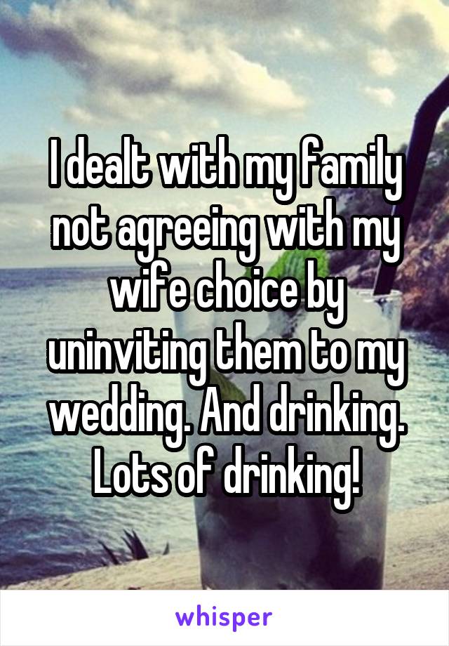 I dealt with my family not agreeing with my wife choice by uninviting them to my wedding. And drinking. Lots of drinking!