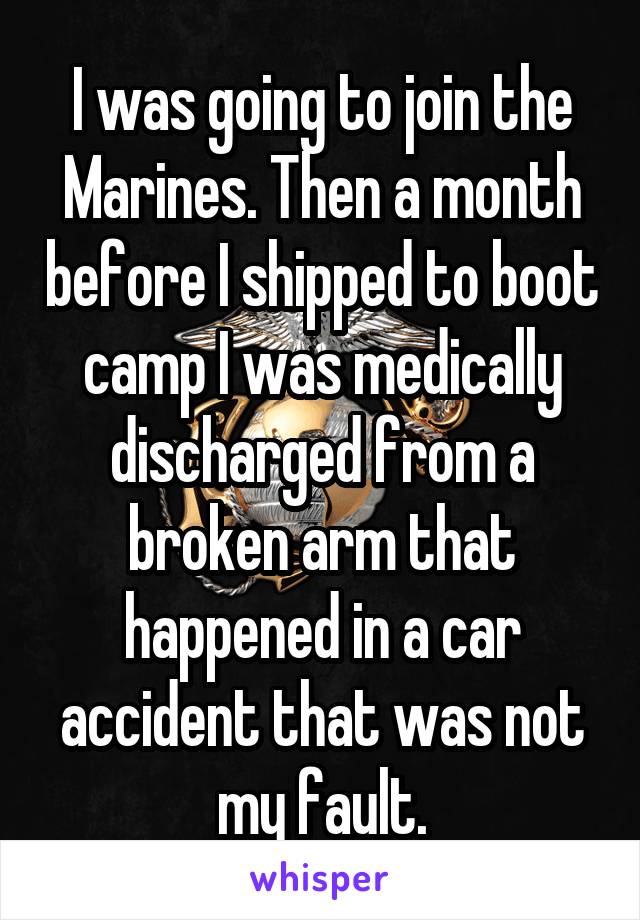 I was going to join the Marines. Then a month before I shipped to boot camp I was medically discharged from a broken arm that happened in a car accident that was not my fault.