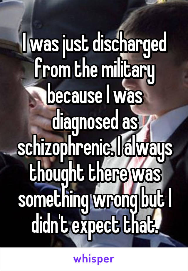 I was just discharged from the military because I was diagnosed as schizophrenic. I always thought there was something wrong but I didn't expect that.