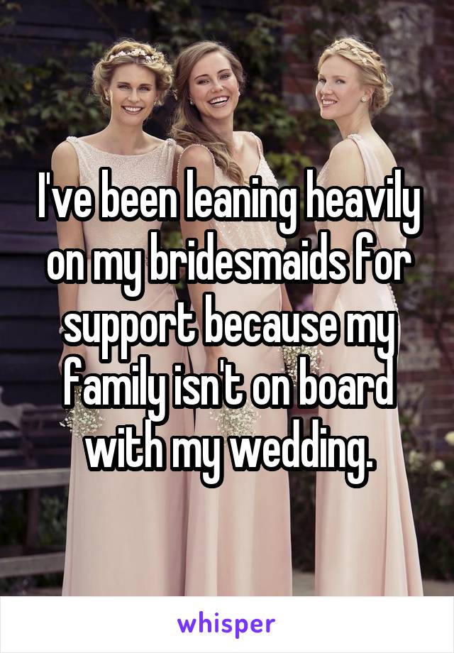 I've been leaning heavily on my bridesmaids for support because my family isn't on board with my wedding.