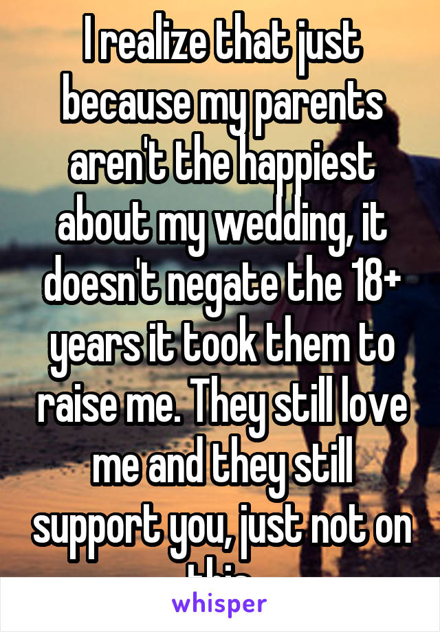 I realize that just because my parents aren't the happiest about my wedding, it doesn't negate the 18+ years it took them to raise me. They still love me and they still support you, just not on this.
