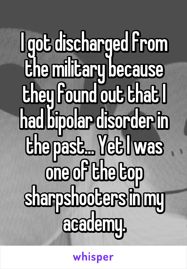 I got discharged from the military because they found out that I had bipolar disorder in the past... Yet I was one of the top sharpshooters in my academy.