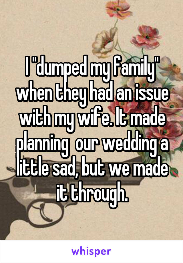 I "dumped my family" when they had an issue with my wife. It made planning  our wedding a little sad, but we made it through.