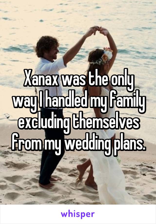 Xanax was the only way I handled my family excluding themselves from my wedding plans.