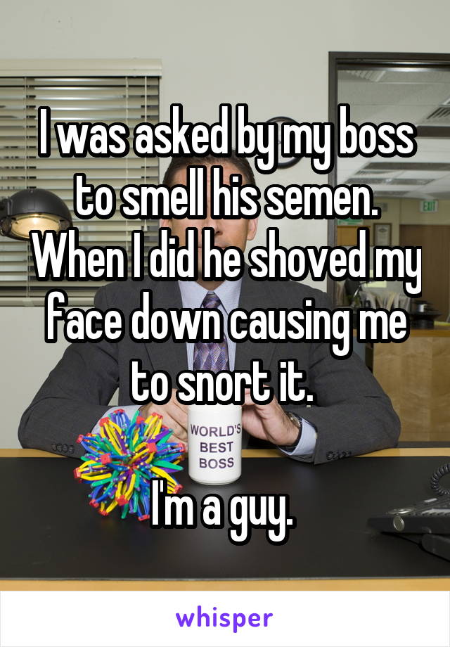 I was asked by my boss to smell his semen. When I did he shoved my face down causing me to snort it. 

I'm a guy. 