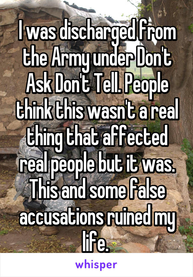 I was discharged from the Army under Don't Ask Don't Tell. People think this wasn't a real thing that affected real people but it was. This and some false accusations ruined my life. 