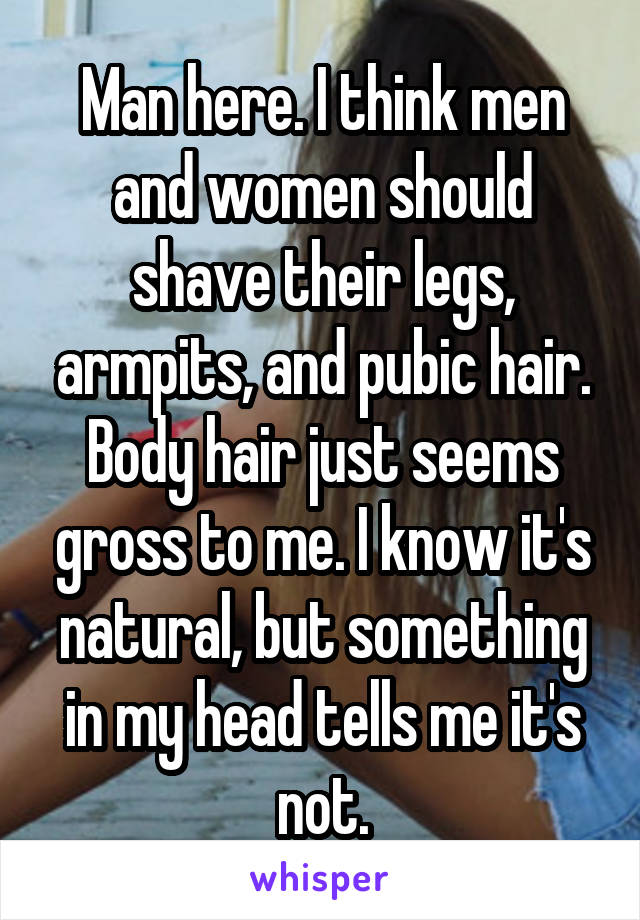 Man here. I think men and women should shave their legs, armpits, and pubic hair. Body hair just seems gross to me. I know it's natural, but something in my head tells me it's not.