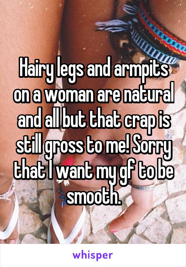Hairy legs and armpits on a woman are natural and all but that crap is still gross to me! Sorry that I want my gf to be smooth.