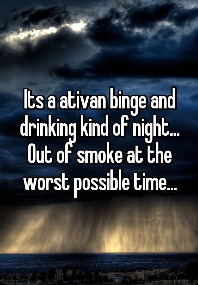 Its a ativan binge and drinking kind of night... Out of smoke at the worst possible time...