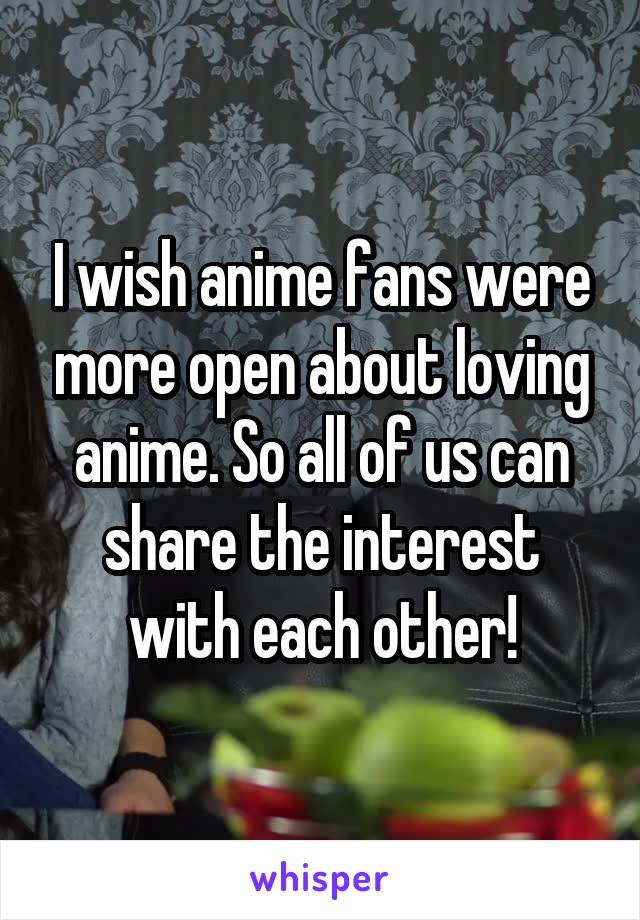 I wish anime fans were more open about loving anime. So all of us can share the interest with each other!