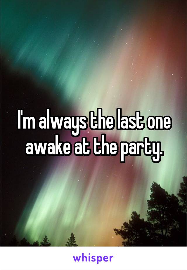 I'm always the last one awake at the party.