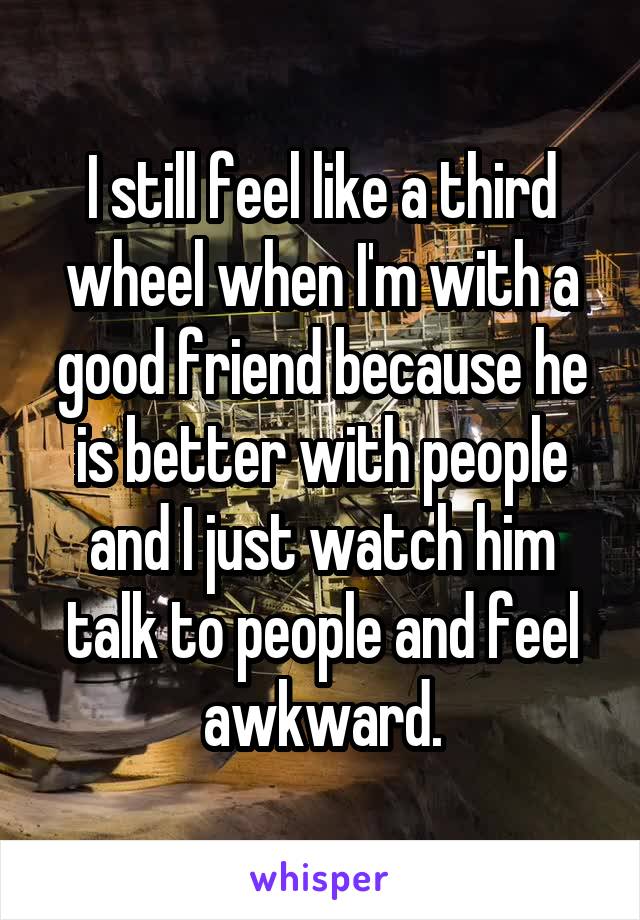 I still feel like a third wheel when I'm with a good friend because he is better with people and I just watch him talk to people and feel awkward.