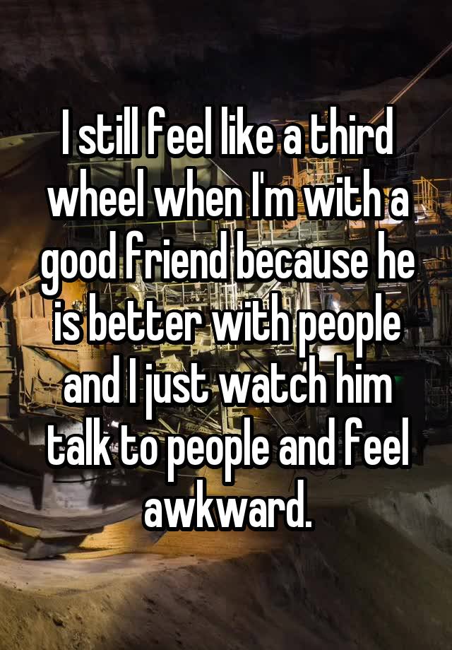 I still feel like a third wheel when I'm with a good friend because he is better with people and I just watch him talk to people and feel awkward.