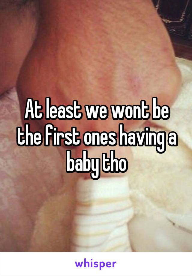 At least we wont be the first ones having a baby tho