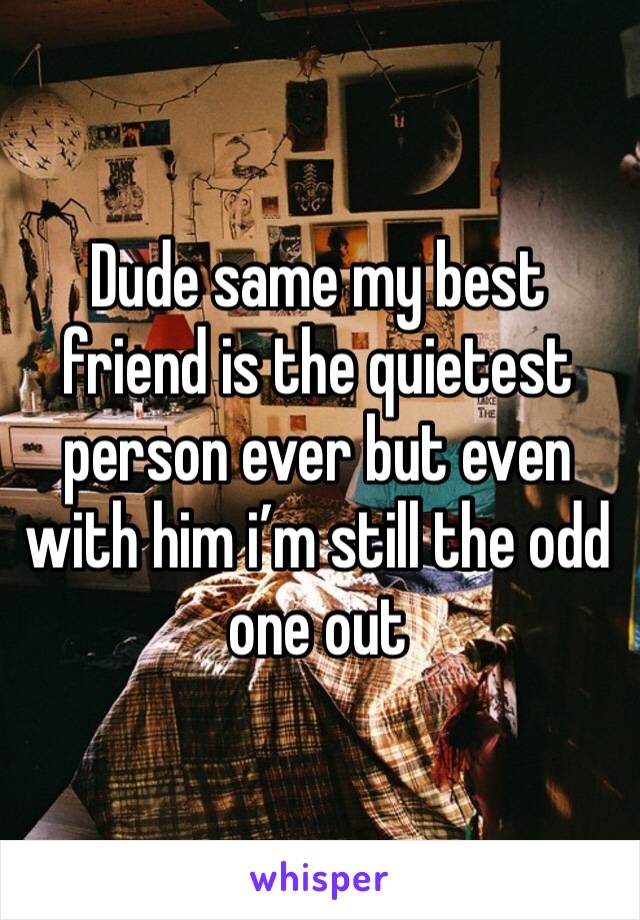 Dude same my best friend is the quietest person ever but even with him i’m still the odd one out 