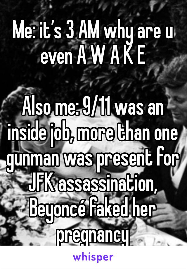 Me: it’s 3 AM why are u even A W A K E 

Also me: 9/11 was an inside job, more than one gunman was present for JFK assassination, Beyoncé faked her pregnancy