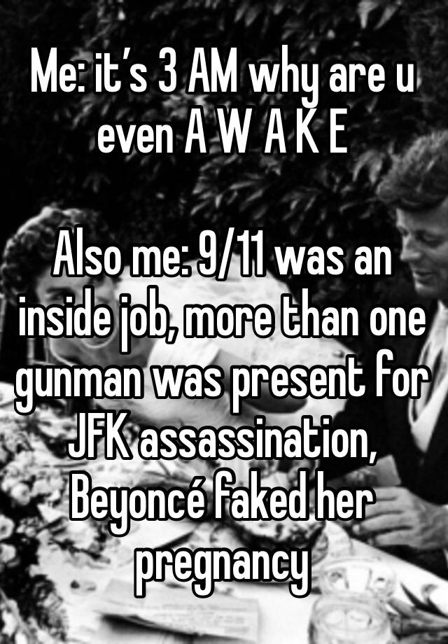 Me: it’s 3 AM why are u even A W A K E 

Also me: 9/11 was an inside job, more than one gunman was present for JFK assassination, Beyoncé faked her pregnancy