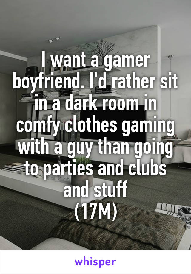 I want a gamer boyfriend. I'd rather sit in a dark room in comfy clothes gaming with a guy than going to parties and clubs and stuff
(17M)