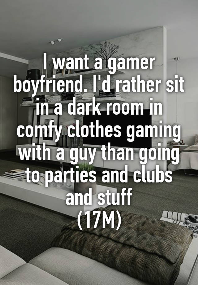 I want a gamer boyfriend. I'd rather sit in a dark room in comfy clothes gaming with a guy than going to parties and clubs and stuff
(17M)