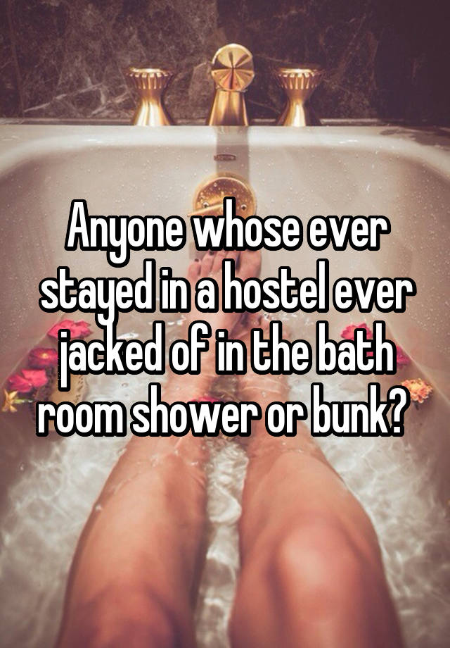 Anyone whose ever stayed in a hostel ever jacked of in the bath room shower or bunk? 