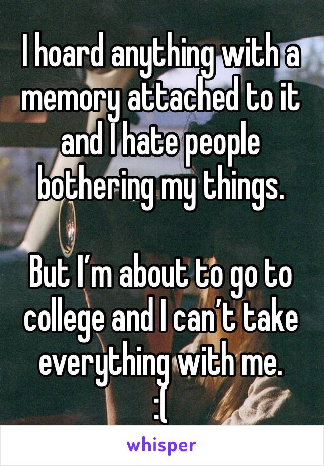 I hoard anything with a memory attached to it and I hate people bothering my things. 

But I’m about to go to college and I can’t take everything with me. 
:(