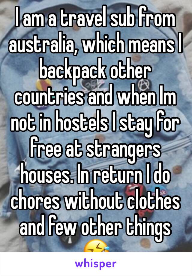 I am a travel sub from australia, which means I backpack other countries and when Im not in hostels I stay for free at strangers houses. In return I do chores without clothes and few other things 🤣 