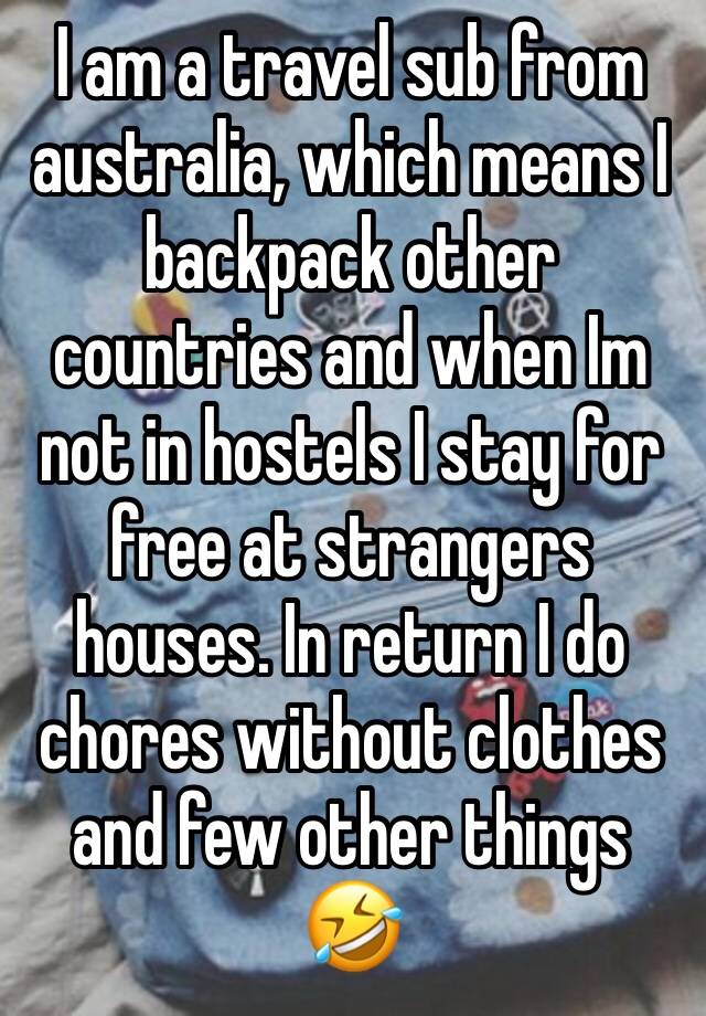 I am a travel sub from australia, which means I backpack other countries and when Im not in hostels I stay for free at strangers houses. In return I do chores without clothes and few other things 🤣 